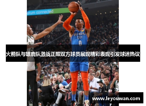 火箭队与雄鹿队激战正酣双方球员展现精彩表现引发球迷热议