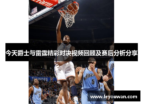 今天爵士与雷霆精彩对决视频回顾及赛后分析分享