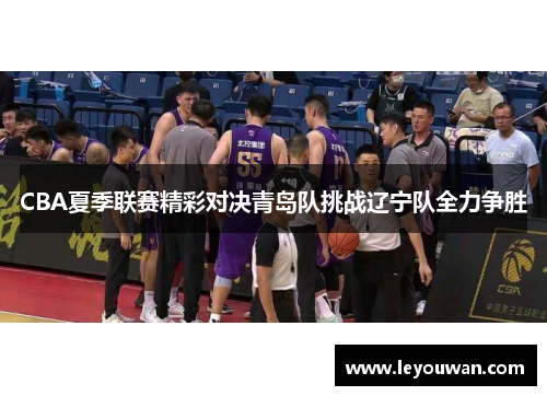 CBA夏季联赛精彩对决青岛队挑战辽宁队全力争胜