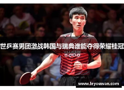 世乒赛男团激战韩国与瑞典谁能夺得荣耀桂冠