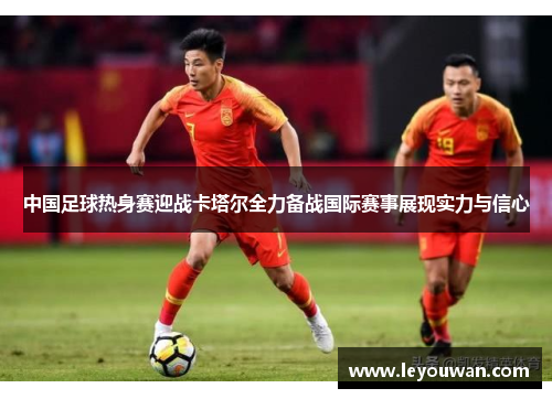 中国足球热身赛迎战卡塔尔全力备战国际赛事展现实力与信心