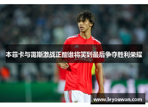 本菲卡与霭斯激战正酣谁将笑到最后争夺胜利荣耀